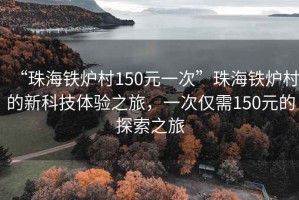 “珠海鐵爐村150元一次”珠海鐵爐村的新科技體驗之旅，一次僅需150元的探索之旅