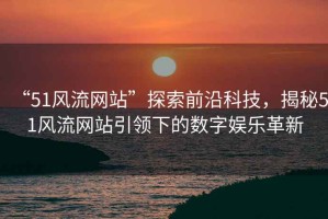“51風(fēng)流網(wǎng)站”探索前沿科技，揭秘51風(fēng)流網(wǎng)站引領(lǐng)下的數(shù)字娛樂革新