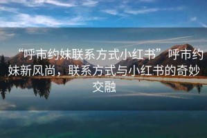 “呼市約妹聯(lián)系方式小紅書”呼市約妹新風(fēng)尚，聯(lián)系方式與小紅書的奇妙交融