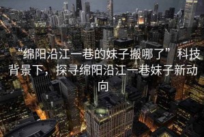 “綿陽沿江一巷的妹子搬哪了”科技背景下，探尋綿陽沿江一巷妹子新動向