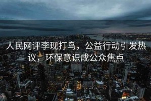 人民網(wǎng)評李現(xiàn)打鳥，公益行動引發(fā)熱議，環(huán)保意識成公眾焦點