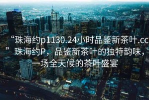 “珠海約p1130.24小時品鑒新茶葉.cc”珠海約P，品鑒新茶葉的獨特韻味，一場全天候的茶葉盛宴