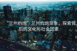 “蘭州約炮”蘭州約炮現(xiàn)象，探索背后的文化與社會(huì)因素