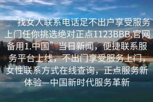 “找女人聯(lián)系電話足不出戶享受服務上門任你挑選絕對正點1123BBB.官網備用1.中國”當日新聞，便捷聯(lián)系服務平臺上線，不出門享受服務上門，女性聯(lián)系方式在線查詢，正點服務新體驗—中國新時代服務革新