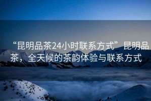 “昆明品茶24小時(shí)聯(lián)系方式”昆明品茶，全天候的茶韻體驗(yàn)與聯(lián)系方式