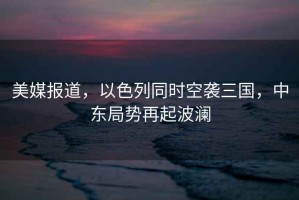 美媒報(bào)道，以色列同時(shí)空襲三國(guó)，中東局勢(shì)再起波瀾