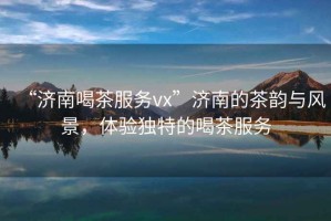 “濟(jì)南喝茶服務(wù)vx”濟(jì)南的茶韻與風(fēng)景，體驗(yàn)獨(dú)特的喝茶服務(wù)