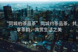 “同城約茶品茶”同城約茶品茶，共享茶韻，共賞生活之美