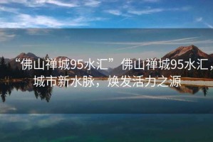“佛山禪城95水匯”佛山禪城95水匯，城市新水脈，煥發(fā)活力之源