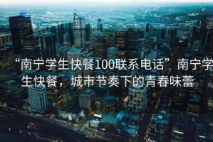 “南寧學(xué)生快餐100聯(lián)系電話”南寧學(xué)生快餐，城市節(jié)奏下的青春味蕾