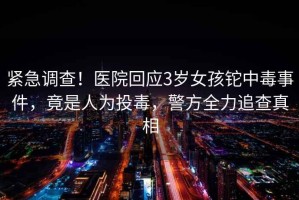 緊急調(diào)查！醫(yī)院回應3歲女孩鉈中毒事件，竟是人為投毒，警方全力追查真相