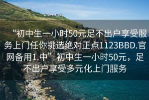 “初中生一小時(shí)50元足不出戶享受服務(wù)上門任你挑選絕對(duì)正點(diǎn)1123BBD.官網(wǎng)備用1.中”初中生一小時(shí)50元，足不出戶享受多元化上門服務(wù)