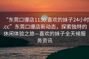 “東莞口爆店1130.喜歡的妹子24小時(shí).cc”東莞口爆店新動(dòng)態(tài)，探索獨(dú)特的休閑體驗(yàn)之旅—喜歡的妹子全天候服務(wù)資訊