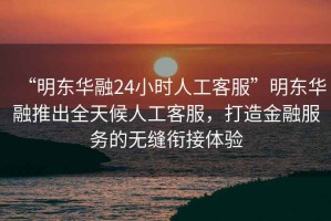 “明東華融24小時(shí)人工客服”明東華融推出全天候人工客服，打造金融服務(wù)的無(wú)縫銜接體驗(yàn)