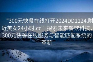 “300元快餐在線打開(kāi)2024DD1124.附近美女24小時(shí).cc”探索未來(lái)餐飲科技，300元快餐在線服務(wù)與智能匹配系統(tǒng)的革新