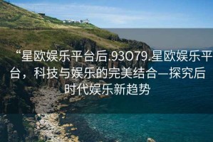 “星歐娛樂(lè)平臺(tái)后.93O79.星歐娛樂(lè)平臺(tái)，科技與娛樂(lè)的完美結(jié)合—探究后時(shí)代娛樂(lè)新趨勢(shì)