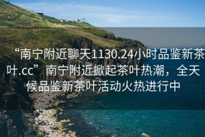 “南寧附近聊天1130.24小時(shí)品鑒新茶葉.cc”南寧附近掀起茶葉熱潮，全天候品鑒新茶葉活動(dòng)火熱進(jìn)行中