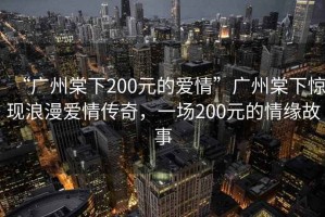 “廣州棠下200元的愛(ài)情”廣州棠下驚現(xiàn)浪漫愛(ài)情傳奇，一場(chǎng)200元的情緣故事