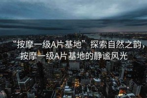 “按摩一級(jí)A片基地”探索自然之韻，按摩一級(jí)A片基地的靜謐風(fēng)光