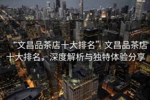 “文昌品茶店十大排名”文昌品茶店十大排名，深度解析與獨(dú)特體驗(yàn)分享