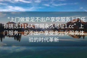 “上門做愛(ài)足不出戶享受服務(wù)上門任你挑選1114A.官網(wǎng)永久地址1.cc”上門服務(wù)，足不出戶享受多元化服務(wù)體驗(yàn)的時(shí)代革新