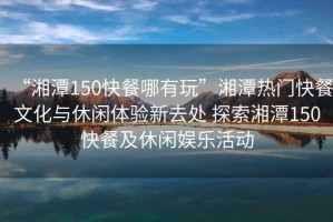 “湘潭150快餐哪有玩”湘潭熱門快餐文化與休閑體驗新去處 探索湘潭150快餐及休閑娛樂活動