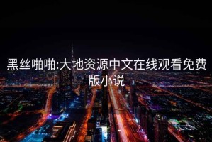 黑絲啪啪:大地資源中文在線觀看免費版小說
