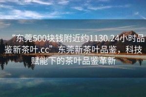 “東莞500塊錢附近約1130.24小時品鑒新茶葉.cc”東莞新茶葉品鑒，科技賦能下的茶葉品鑒革新