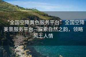 “全國空降黃色服務(wù)平臺(tái)”全國空降美景服務(wù)平臺(tái)—探索自然之韻，領(lǐng)略風(fēng)土人情