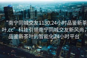 “南寧同城交友1130.24小時(shí)品鑒新茶葉.cc”科技引領(lǐng)南寧同城交友新風(fēng)尚，品鑒新茶葉的智能化24小時(shí)平臺(tái)