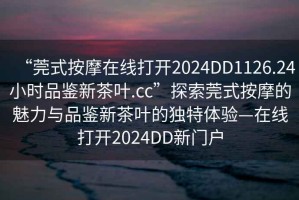 “莞式按摩在線打開2024DD1126.24小時(shí)品鑒新茶葉.cc”探索莞式按摩的魅力與品鑒新茶葉的獨(dú)特體驗(yàn)—在線打開2024DD新門戶