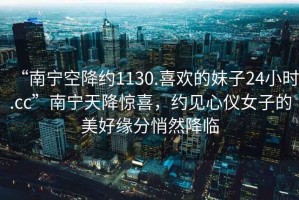 “南寧空降約1130.喜歡的妹子24小時(shí).cc”南寧天降驚喜，約見(jiàn)心儀女子的美好緣分悄然降臨
