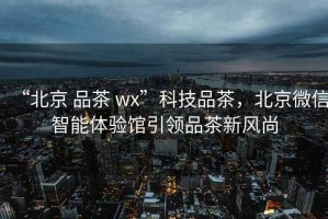 “北京 品茶 wx”科技品茶，北京微信智能體驗館引領(lǐng)品茶新風尚