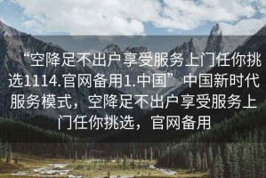 “空降足不出戶享受服務(wù)上門任你挑選1114.官網(wǎng)備用1.中國”中國新時(shí)代服務(wù)模式，空降足不出戶享受服務(wù)上門任你挑選，官網(wǎng)備用
