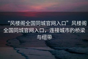 “風(fēng)樓閣全國同城官網(wǎng)入口”風(fēng)樓閣全國同城官網(wǎng)入口，連接城市的橋梁與紐帶