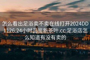 怎么看出足浴賣(mài)不賣(mài)在線(xiàn)打開(kāi)2024DD1126.24小時(shí)品鑒新茶葉.cc:足浴店怎么知道有沒(méi)有賣(mài)的