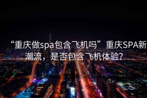 “重慶做spa包含飛機嗎”重慶SPA新潮流，是否包含飛機體驗？