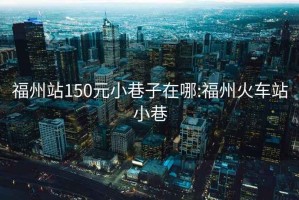 福州站150元小巷子在哪:福州火車站小巷