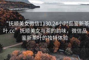 “撫順美女微信1130.24小時(shí)品鑒新茶葉.cc”撫順美女與茶的韻味，微信品鑒新茶葉的獨(dú)特體驗(yàn)