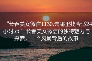 “長春美女微信1130.去哪里找合適24小時.cc”長春美女微信的獨特魅力與探索，一個風景背后的故事