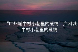 “廣州城中村小巷里的愛情”廣州城中村小巷里的愛情