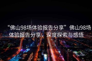 “佛山98場體驗報告分享”佛山98場體驗報告分享，深度探索與感悟