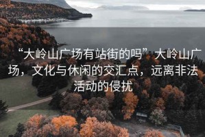 “大嶺山廣場有站街的嗎”大嶺山廣場，文化與休閑的交匯點，遠(yuǎn)離非法活動的侵?jǐn)_