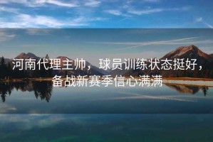 河南代理主帥，球員訓練狀態(tài)挺好，備戰(zhàn)新賽季信心滿滿