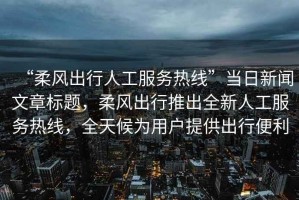 “柔風(fēng)出行人工服務(wù)熱線”當(dāng)日新聞文章標(biāo)題，柔風(fēng)出行推出全新人工服務(wù)熱線，全天候?yàn)橛脩籼峁┏鲂斜憷? title=