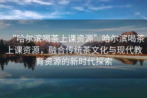 “哈爾濱喝茶上課資源”哈爾濱喝茶上課資源，融合傳統(tǒng)茶文化與現(xiàn)代教育資源的新時代探索