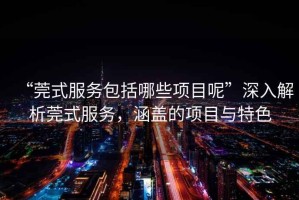 “莞式服務(wù)包括哪些項(xiàng)目呢”深入解析莞式服務(wù)，涵蓋的項(xiàng)目與特色