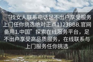 “找女人聯(lián)系電話足不出戶享受服務(wù)上門任你挑選絕對(duì)正點(diǎn)1123BBB.官網(wǎng)備用1.中國”探索在線服務(wù)平臺(tái)，足不出戶享受高品質(zhì)服務(wù)，在線聯(lián)系與上門服務(wù)任你挑選