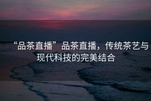 “品茶直播”品茶直播，傳統(tǒng)茶藝與現(xiàn)代科技的完美結(jié)合