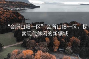“會(huì)所口爆一區(qū)”會(huì)所口爆一區(qū)，探索現(xiàn)代休閑的新領(lǐng)域